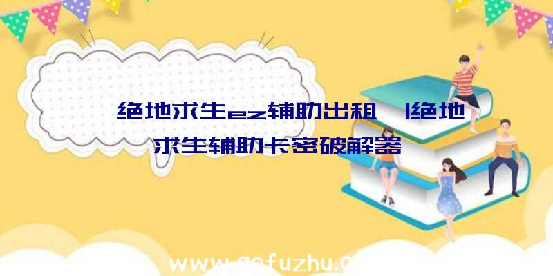 「绝地求生ez辅助出租」|绝地求生辅助卡密破解器